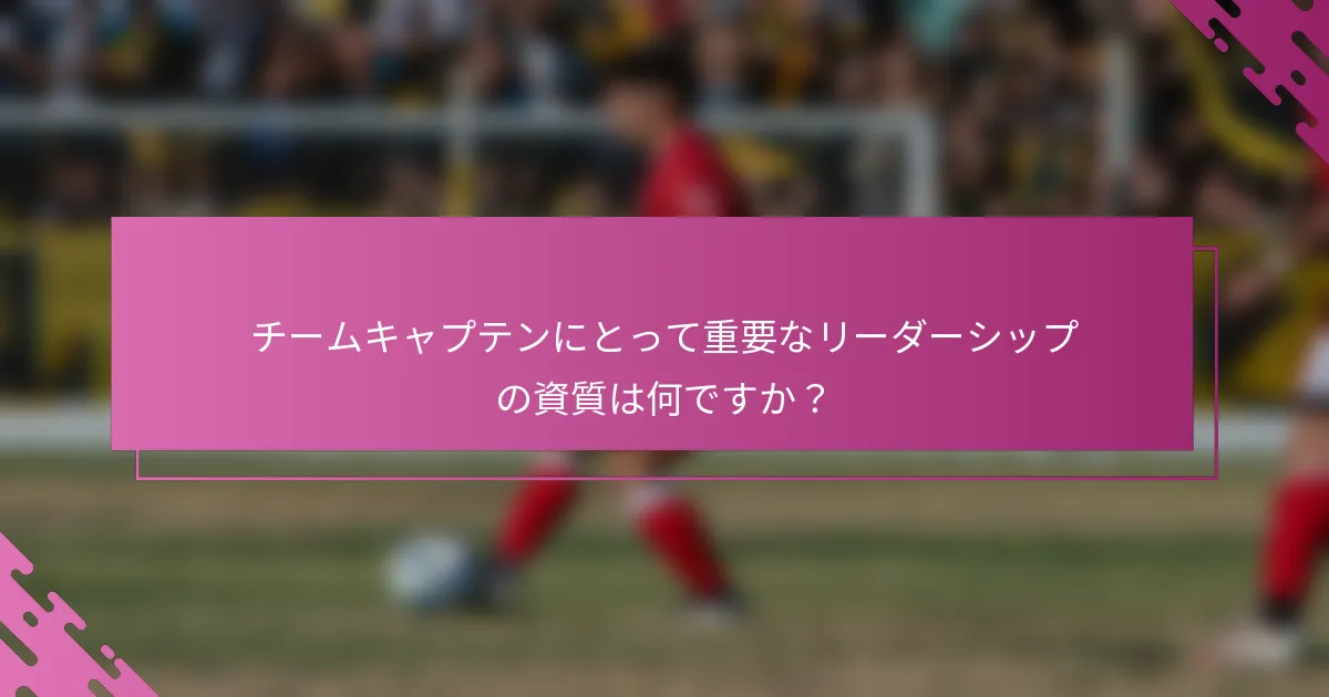 チームキャプテンにとって重要なリーダーシップの資質は何ですか？